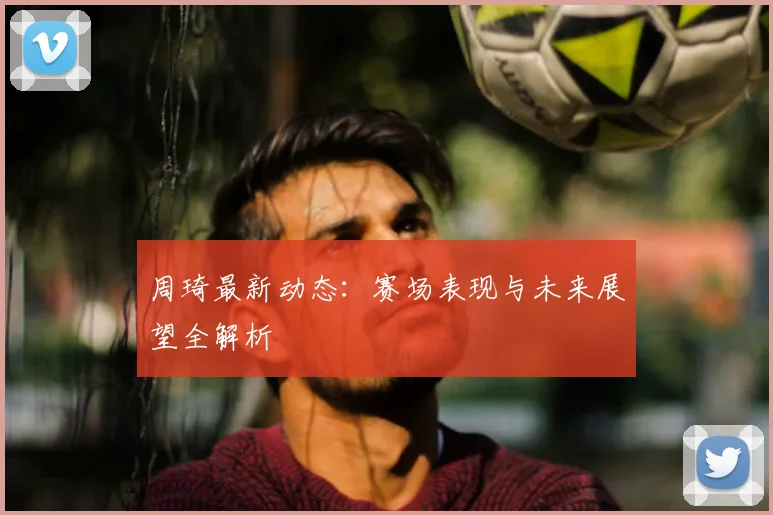 周琦最新动态:赛场表现与未来展望全解析