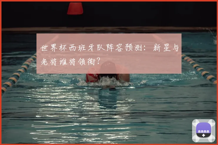 世界杯西班牙队阵容预测：新星与老将谁将领衔？