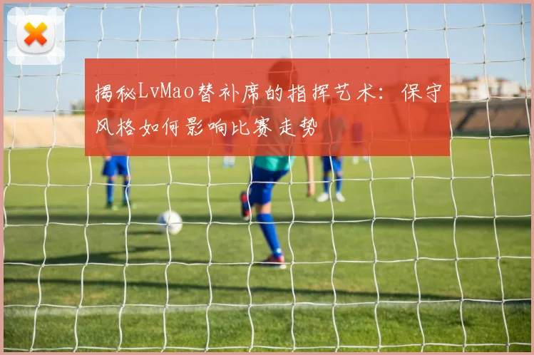 揭秘LvMao替补席的指挥艺术:保守风格如何影响比赛走势