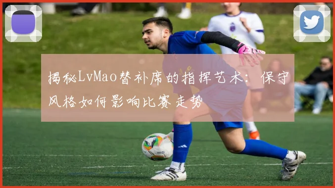 揭秘LvMao替补席的指挥艺术:保守风格如何影响比赛走势