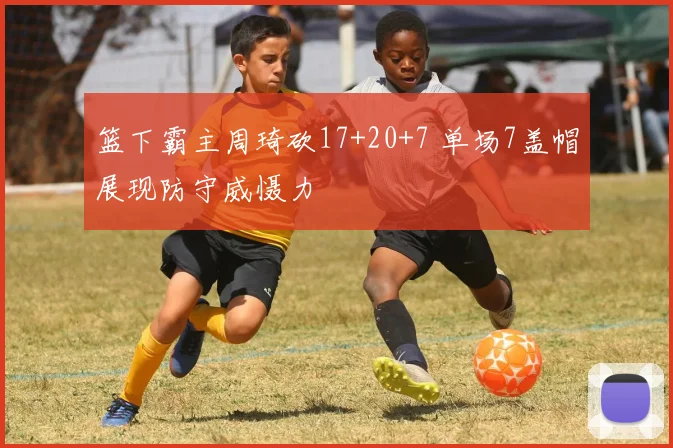篮下霸主周琦砍17+20+7 单场7盖帽展现防守威慑力