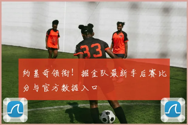 约基奇领衔!掘金队最新季后赛比分与官方数据入口