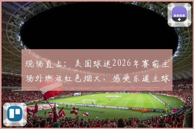 现场直击：美国球迷2026年赛前主场外燃放红色烟火，感受东道主球迷助威文化与激情氛围