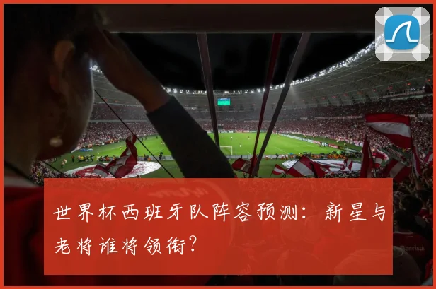 世界杯西班牙队阵容预测：新星与老将谁将领衔？