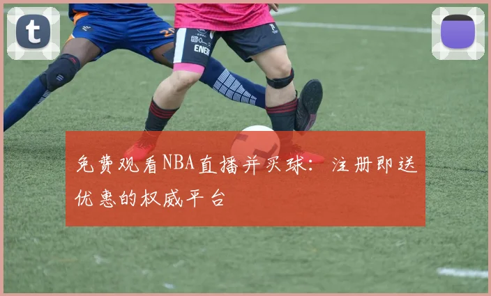 免费观看NBA直播并买球:注册即送优惠的权威平台
