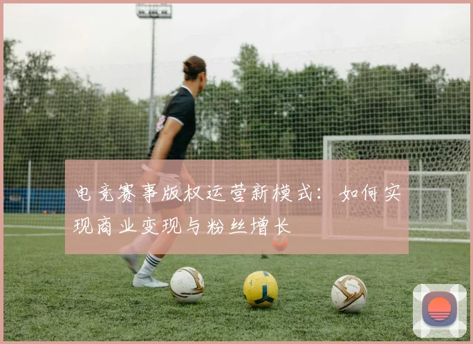 电竞赛事版权运营新模式:如何实现商业变现与粉丝增长