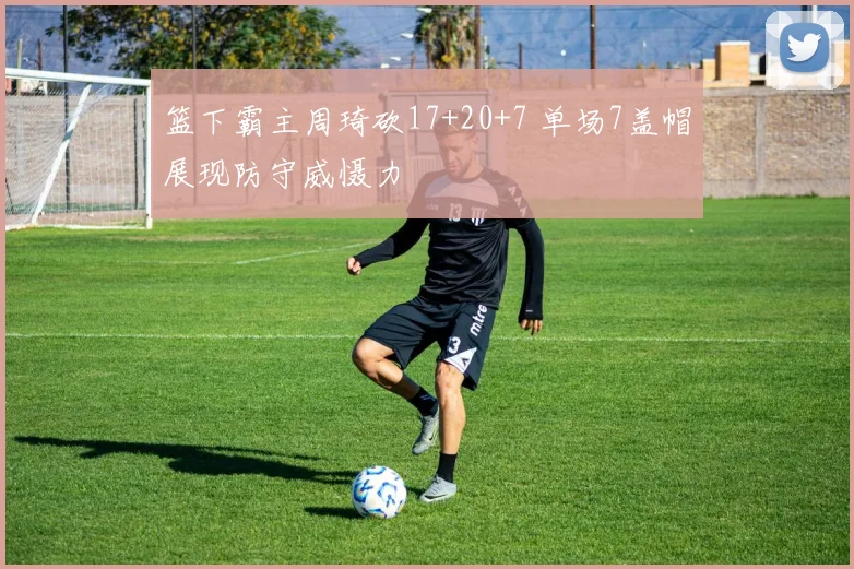 篮下霸主周琦砍17+20+7 单场7盖帽展现防守威慑力