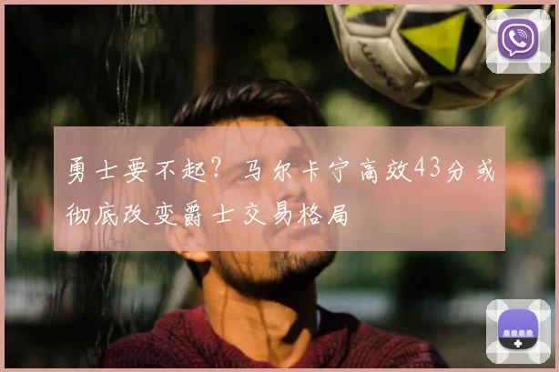 勇士要不起？马尔卡宁高效43分或彻底改变爵士交易格局